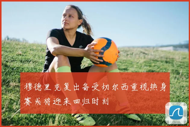 穆德里克复出备受切尔西重视热身赛或将迎来回归时刻
