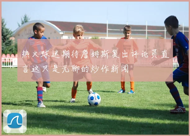 热火球迷期待詹姆斯复出评论员直言这只是无聊的炒作新闻
