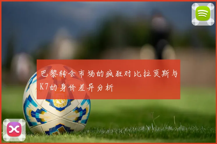 巴黎转会市场的疯狂对比拉莫斯与K7的身价差异分析