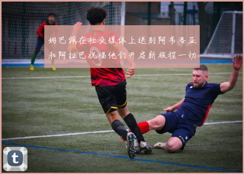 姆巴佩在社交媒体上送别阿韦洛亚和阿拉巴祝福他们开启新旅程一切顺利