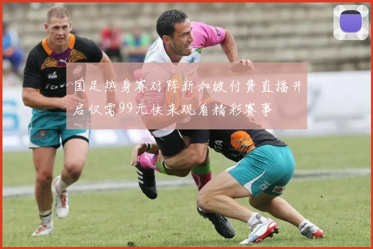 国足热身赛对阵新加坡付费直播开启仅需99元快来观看精彩赛事