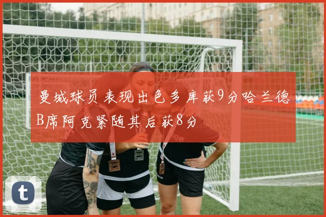 曼城球员表现出色多库获9分哈兰德B席阿克紧随其后获8分