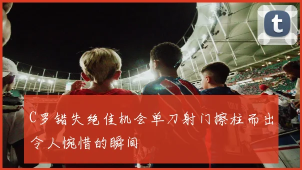 C罗错失绝佳机会单刀射门擦柱而出令人惋惜的瞬间