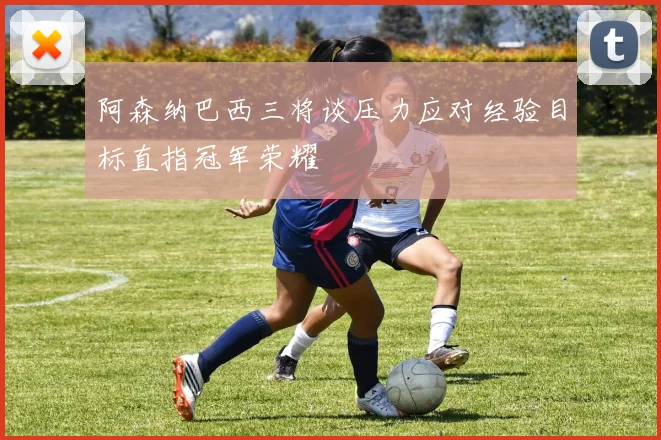 阿森纳巴西三将谈压力应对经验目标直指冠军荣耀