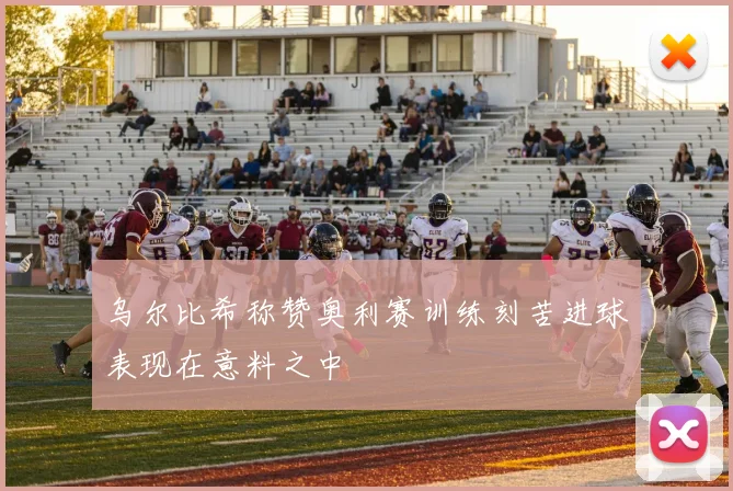 乌尔比希称赞奥利赛训练刻苦进球表现在意料之中