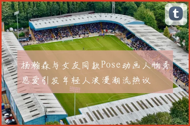 杨瀚森与女友同款Pose动画人物秀恩爱引发年轻人浪漫潮流热议