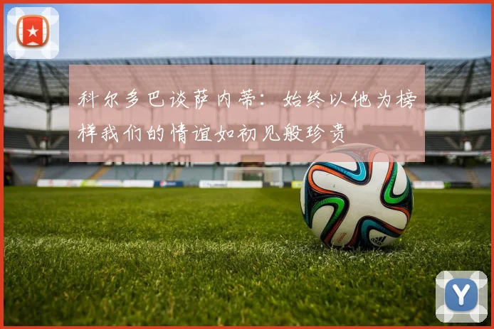 科尔多巴谈萨内蒂：始终以他为榜样我们的情谊如初见般珍贵