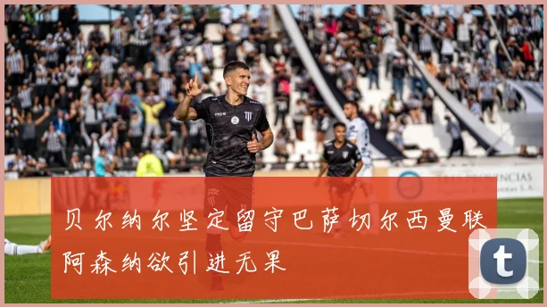 贝尔纳尔坚定留守巴萨切尔西曼联阿森纳欲引进无果