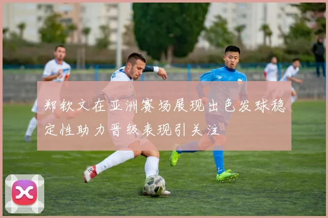 郑钦文在亚洲赛场展现出色发球稳定性助力晋级表现引关注