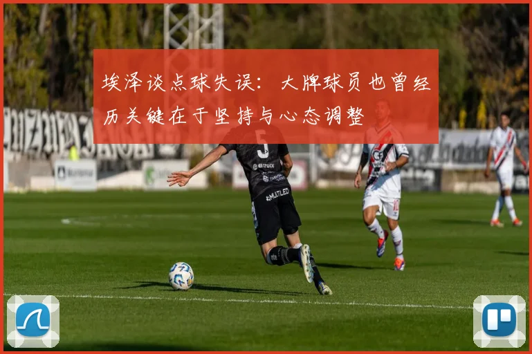 埃泽谈点球失误：大牌球员也曾经历关键在于坚持与心态调整