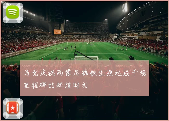 马竞庆祝西蒙尼执教生涯达成千场里程碑的辉煌时刻