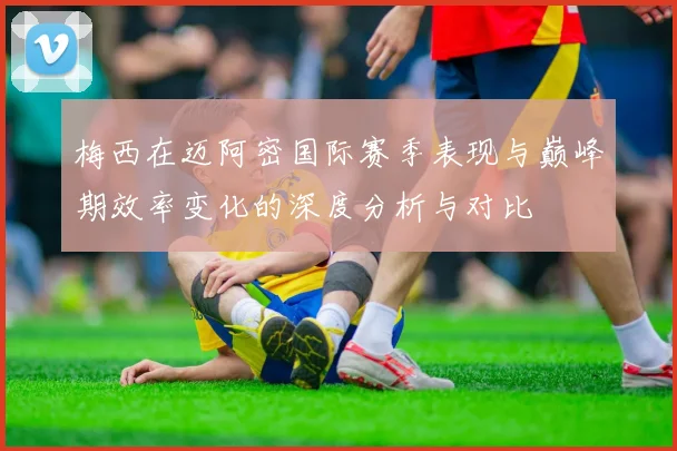 梅西在迈阿密国际赛季表现与巅峰期效率变化的深度分析与对比