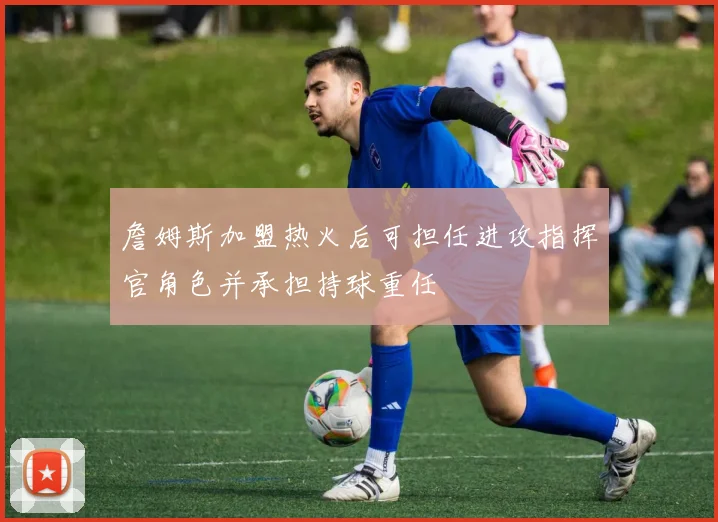 詹姆斯加盟热火后可担任进攻指挥官角色并承担持球重任