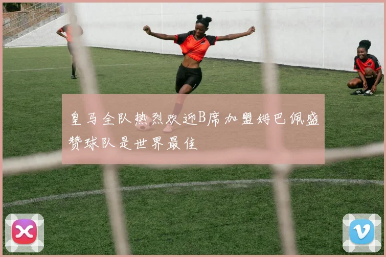 皇马全队热烈欢迎B席加盟姆巴佩盛赞球队是世界最佳