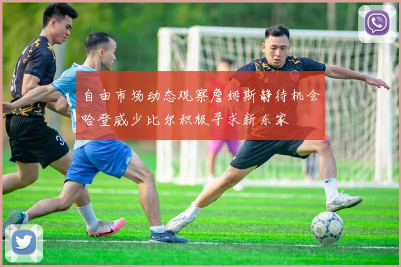 自由市场动态观察詹姆斯静待机会哈登威少比尔积极寻求新东家