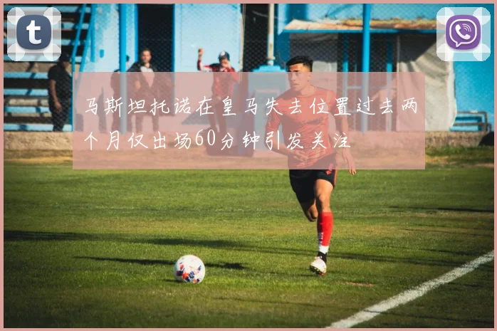 马斯坦托诺在皇马失去位置过去两个月仅出场60分钟引发关注