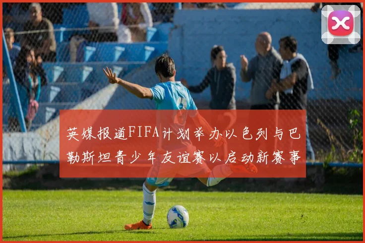 英媒报道FIFA计划举办以色列与巴勒斯坦青少年友谊赛以启动新赛事