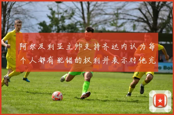阿尔及利亚主帅支持齐达内认为每个人都有犯错的权利并表示对他充满信心