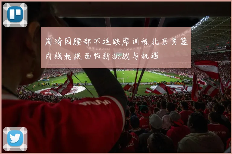 周琦因腰部不适缺席训练北京男篮内线轮换面临新挑战与机遇
