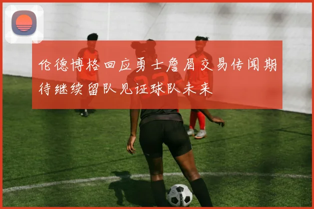 伦德博格回应勇士詹眉交易传闻期待继续留队见证球队未来