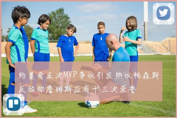 约基奇五次MVP争议引发热议帕森斯反驳称詹姆斯应有十三次荣誉