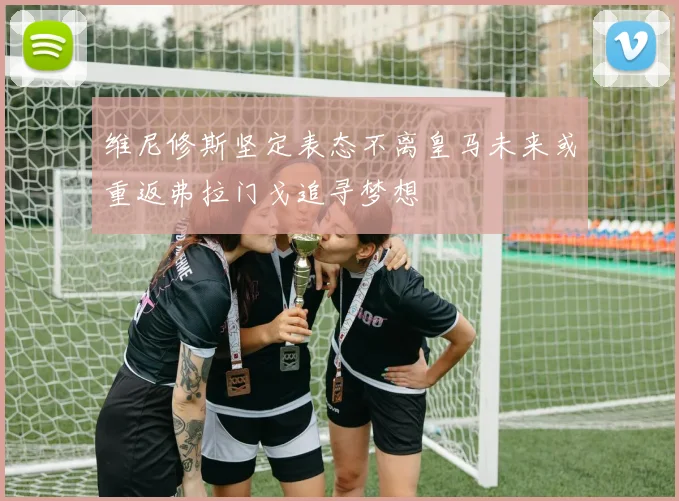 维尼修斯坚定表态不离皇马未来或重返弗拉门戈追寻梦想