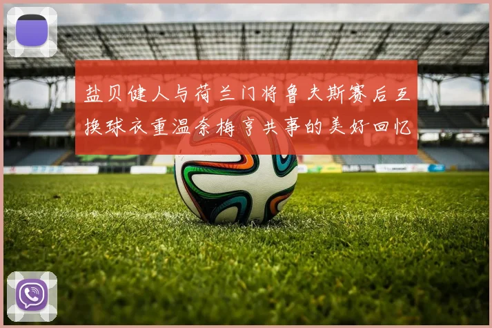 盐贝健人与荷兰门将鲁夫斯赛后互换球衣重温奈梅亨共事的美好回忆