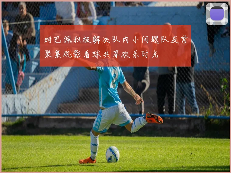 姆巴佩积极解决队内小问题队友常聚集观影看球共享欢乐时光