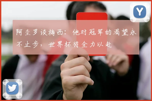 阿圭罗谈梅西：他对冠军的渴望永不止步，世界杯将全力以赴