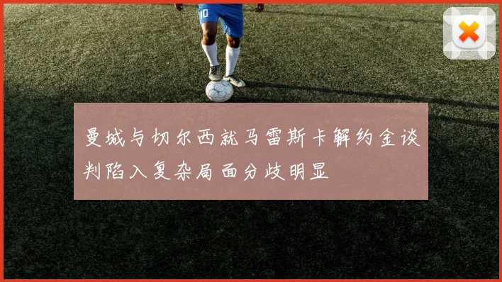 曼城与切尔西就马雷斯卡解约金谈判陷入复杂局面分歧明显
