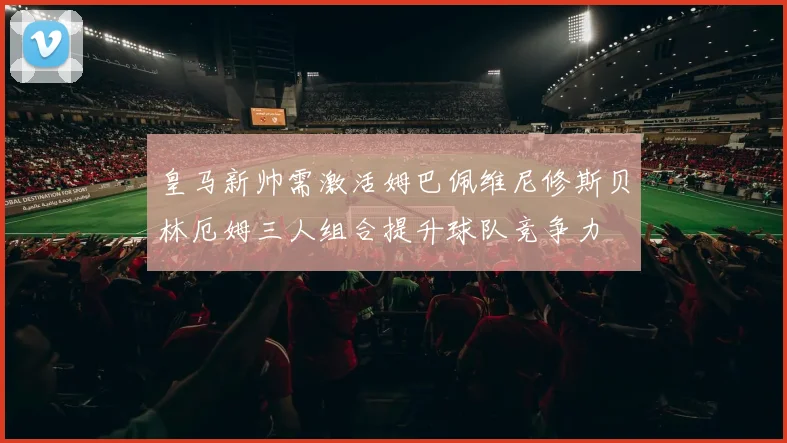皇马新帅需激活姆巴佩维尼修斯贝林厄姆三人组合提升球队竞争力