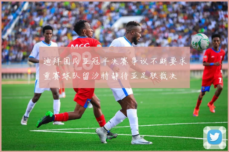 迪拜国民亚冠半决赛争议不断要求重赛球队留沙特静待亚足联裁决